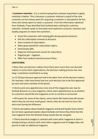 Page no
Page
49
• Customer retention - It is a normal saying that customer acquisition is good,
retention is better. This is because a customer retained is equal to five new
customers as the money spent for acquiring a customer is calculated to be five
times the money spent to retain a customer. From the information obtained
from Outlook, if was identified that Outlook does nothing for customer
retention. Outlook needs to formulate and implement customer retention and
loyalty programs to retain the customers.
• Greet the customers with exciting gifts during special occasions.
• Sell the subscription renewal at discount.
• Auto renewal of subscription.
• Allow grace period for subscription expiry.
• Send loyalty gifts.
• Organize entertainment events for subscribers.
• Organize get – together.
• Offer free medical claim/Insurance Policy.
LIMITATIONS
• More than one decision makers Since there were more than one decision
makers in some client organizations, the decision-making process was very
long n sometimes stretched to as long
as 15-20 days because approval had to be taken from all the decision makers.
For example, clubs have board and any such decision has to be first approved
by each and every member of the board.
• Clients were very apprehensive since one of the magazines was new As
Outlook Business is a new magazine, clients were apprehensive as to whether
its customers would like the magazines as far as content is concerned.
• Off season for some of the clients, some clients like hotels have off-season
where they do not have much guest. Hence, they do not want to incur this
extra cost during the offseason
• Clients perception about Outlook magazine and brand loyalty Some clients
do not have a good perception about Outlook and hence they think that the
new magazine from the Outlook Group would also be not good.
• Clients bound by budget or contract with some other magazine A client is
already having a contract with some other magazine and its budget does not
permit to take an additional magazine.
 
