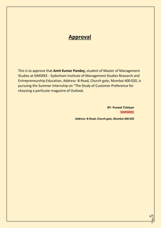 Page
5
Approval
This is to approve that Amit Kumar Pandey, student of Master of Management
Studies at SIMSREE - Sydenham Institute of Management Studies Research and
Entrepreneurship Education, Address- B-Road, Church gate, Mumbai 400 020, is
pursuing the Summer Internship on “The Study of Customer Preference for
choosing a particular magazine of Outlook.
BY- Puneet Tulsiyan
SIMSREE
Address- B-Road, Church gate, Mumbai 400 020
 