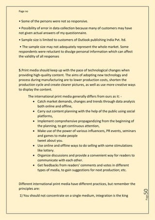 Page no
Page
50
• Some of the persons were not so responsive.
• Possibility of error in data collection because many of customers may have
not given actual answers of my questionnaire.
• Sample size is limited to customers of Outlook publishing India Pvt. ltd.
• The sample size may not adequately represent the whole market. Some
respondents were reluctant to divulge personal information which can affect
the validity of all responses
5.Print media should keep up with the pace of technological changes when
providing high-quality content. The aims of adopting new technology and
process during manufacturing are to lower production costs, shorten the
production cycle and create clearer pictures, as well as use more creative ways
to display the content.
The international print media generally differs from ours as it: -
• Catch market demands, changes and trends through data analysis
both online and offline,
• Carry out content planning with the help of the public using social
platforms,
• Implement comprehensive propagandizing from the beginning of
the planning, to get continuous attention,
• Make use of the power of various influencers, PR events, seminars
and games to make people
tweet about you.
• Use online and offline ways to do selling with some stimulations
like lottery.
• Organize discussions and provide a convenient way for readers to
communicate with each other.
• Get feedbacks from readers’ comments and votes in different
types of media, to gain suggestions for next production; etc.
Different international print media have different practices, but remember the
principles are:
1) You should not concentrate on a single medium, integration is the king
 