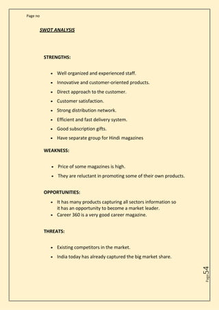Page no
Page
54
SWOT ANALYSIS
STRENGTHS:
• Well organized and experienced staff.
• Innovative and customer-oriented products.
• Direct approach to the customer.
• Customer satisfaction.
• Strong distribution network.
• Efficient and fast delivery system.
• Good subscription gifts.
• Have separate group for Hindi magazines
WEAKNESS:
• Price of some magazines is high.
• They are reluctant in promoting some of their own products.
OPPORTUNITIES:
• It has many products capturing all sectors information so
it has an opportunity to become a market leader.
• Career 360 is a very good career magazine.
THREATS:
• Existing competitors in the market.
• India today has already captured the big market share.
 
