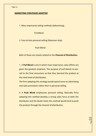 Page no
Page
55
MARKETING STRATEGIES ADOPTED
1. Mass impersonal selling methods (Advertising).
Pull Blend.
2. Face to face personal selling (Salesman ship).
Push Blend.
Both of these are closely related to the Channel of Distribution.
1. A Pull Blend is one in which mass impersonal, sales efforts are
given the greatest emphasis. The purpose of pull blends to pre-
sell to the final consumers so that they demand the product at
the retail level of distribution.
The firm adopting this strategy would spend more on advertising
and sales promotion rather than in personal selling.
2. A Push Blend emphasizes personal selling. Naturally firms
adopting this method develop a strong sales force at both the
distributor and the dealer level; this method would tend to push
the product through the channel of distribution.
 