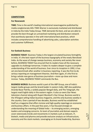 Page no
Page
57
COMPETITION
For Newsweek
TIME: Time is the world’s leading international newsmagazine published by
media conglomerate AOL-TIME-Warner is exclusively marketed and distributed
in India by the India Today Group. TIME demands the best, and we are able to
provide the best through an unmatched marketing and distribution network
that seamlessly operates in line with international best practices, which
includes comprehensive handling of advertising sales, subscription activities
and customer fulfillment.
For Outlook Business
BUSINESS TODAY: Business Today is the largest-circulated business fortnightly
in India. It’s the best report of the business topography of the newly liberalized
India. As the wave of change sweeps business, economy and society like never
before, BUSINESS TODAY has ensured that its readers have all the necessary
upgrades to challenge tomorrow. It takes its readers deeper to give a complete
understanding of the world of business. Ever since its inception in 1992, it has
set one benchmark after another in business reporting. It was the first to do
serious reporting on management theories. And then again, it’s the first to
bring a whole new genre of business journalism—more up-close and more
incisive. Today, BUSINESS TODAY commands the Bus.
BUSINESS WORLD: Business world is part of the ABP Group, one of India's
largest media groups and the brand leader in eastern India. ABP also publishes
Ananda Bazar Patrika, a widely popular Bengali daily, and The Telegraph, the
largest read English daily in the eastern region. It also co-owns Star News
television channel along with Rupert Murdoch's Star Group. Business world is
the 47largest selling Indian business magazine, and the only business weekly in
the country. Over a period of two decades, Business world has established
itself as a magazine that offers incisive and high-quality reportage on economic
and business affairs. In the past few years, it has focused strongly on
understanding the meaning of Global India -- its emerging sectors, emerging
leaders and emerging concerns. Its team of journalists and domain experts
cover extensively trends and movements in markets such as telecom, IT,
biotech, media and pharma and provide exclusive analysis on infrastructure,
economy and the stock markets. Leveraging on its brand leadership, Business
 