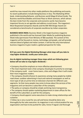 Page no
Page
58
world has now moved into other media platforms like publishing and events.
Its recent publications include Doing Business in Asia, The Marketing White
book, Understanding Behavior, and Business world Mega B-School Guide. The
Business world Roundtables and Great Place to Work seminars, which attract
the best minds from the corporate and economic world, have become
important forums to set agendas and address crucial issues. The magazine's
Most Respected Companies Awards and the BW-NID Design Award are
considered as benchmarks of corporate excellence by Indian corporates.
BUSINESS WEEK INDIA: Business Week is the largest business magazine
published in the world and has licensed Cyber Media for publishing Business
Week India (permission from Ministry of I&B awaited). The content of this
magazine will be focused on money, technology and people, and will provide
relevant blend of global and Indian content. It will be the only international
business magazine to give readers a global perspective for India.
8} If you were the Digital Marketing Manager what steps will you take to
reap higher dividends. Justify your action plan.
Ans-As digital marketing manager these steps which are following given
below will we take to reap higher dividends: -
• Company should be emphasis on more effective advertisement.
• The most important task is that company should give its priority to coverage.
If the company could cover home towns, cities and villages then it will create
their more magazines readers.
• The company should enhance its awareness among many people by mobile
road shows: outdoor advertising in local and national newspapers as well as
more type of ads on prime time on television channels for different uses
segments. So that many people may come to know about the services of the
magazines and can become a subscriber of the company.
• The policy or company should be simple and bring more transparency.
• The company should update marketing department in town offices for the
benefit of the subscribers as well for the company.
• Company should appoint some executives to make strong relationships with
customer.
• Follow Up is very crucial for any call and hence should be done very
thoroughly by the sales executive. As magazines is not a critical product for any
organization and have to be pushed for sales, hence if regular and thorough
 