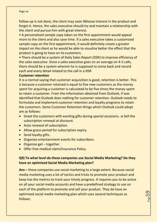 Page no
Page
59
follow-up is not done, the client may soon 96loose interest in the product and
forget it. Hence, the sales executive should try and maintain a relationship with
the client and pursue him with great interest.
• A personalized sample copy taken on the first appointment would appeal
more to the client and also save time. If a sales executive takes a customized
sample copy on the first appointment, it would definitely create a greater
impact on the client as he would be able to visualize better the effect that the
product is going to have on its customers.
• There should be a system of Daily Sales Report (DSR) to improve efficiency of
the sales executive. Since a sales executive goes on an average on 4-5 calls,
there should be a system wherein he is supposed to come back and record
each and every detail related to the call in a DSR
Customer retention
It is a normal saying that customer acquisition is good, retention is better. This
is because a customer retained is equal to five new customers as the money
spent for acquiring a customer is calculated to be five times the money spent
to retain a customer. From the information obtained from Outlook, if was
identified that Outlook does nothing for customer retention. Outlook needs to
formulate and implement customer retention and loyalty programs to retain
the customers. Some Customer Retention things which Outlook could adopt
are as follows:
• Greet the customers with exciting gifts during special occasions.  Sell the
subscription renewal at discount.
• Auto renewal of subscription.
• Allow grace period for subscription expiry.
• Send loyalty gifts.
• Organize entertainment events for subscribers.
• Organize get – together.
• Offer free medical claim/Insurance Policy.
Q9) To what level do these companies use Social Media Marketing? Do they
have an optimized Social Media Marketing plan?
Ans – these companies use social marketing to a large extent. Because social
media marketing uses a lot of tactics and tricks to promote your product and
keep has the metrics to track your timely progress. It requires you to be active
on all your social media accounts and have a predefined strategy to use on
each of the platform to promote and sell your product. They do have an
optimized social media marketing plan which uses several techniques as
follows:
 