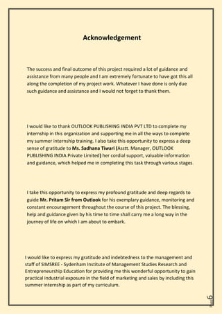 Page
6
Acknowledgement
The success and final outcome of this project required a lot of guidance and
assistance from many people and I am extremely fortunate to have got this all
along the completion of my project work. Whatever I have done is only due
such guidance and assistance and I would not forget to thank them.
I would like to thank OUTLOOK PUBLISHING INDIA PVT LTD to complete my
internship in this organization and supporting me in all the ways to complete
my summer internship training. I also take this opportunity to express a deep
sense of gratitude to Ms. Sadhana Tiwari (Asstt. Manager, OUTLOOK
PUBLISHING INDIA Private Limited) her cordial support, valuable information
and guidance, which helped me in completing this task through various stages.
I take this opportunity to express my profound gratitude and deep regards to
guide Mr. Pritam Sir from Outlook for his exemplary guidance, monitoring and
constant encouragement throughout the course of this project. The blessing,
help and guidance given by his time to time shall carry me a long way in the
journey of life on which I am about to embark.
I would like to express my gratitude and indebtedness to the management and
staff of SIMSREE - Sydenham Institute of Management Studies Research and
Entrepreneurship Education for providing me this wonderful opportunity to gain
practical industrial exposure in the field of marketing and sales by including this
summer internship as part of my curriculum.
 