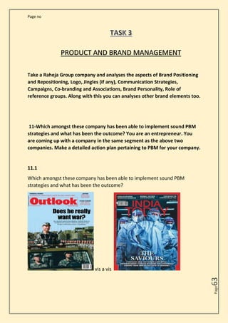 Page no
Page
63
PRODUCT AND BRAND MANAGEMENT
Take a Raheja Group company and analyses the aspects of Brand Positioning
and Repositioning, Logo, Jingles (if any), Communication Strategies,
Campaigns, Co-branding and Associations, Brand Personality, Role of
reference groups. Along with this you can analyses other brand elements too.
11-Which amongst these company has been able to implement sound PBM
strategies and what has been the outcome? You are an entrepreneur. You
are coming up with a company in the same segment as the above two
companies. Make a detailed action plan pertaining to PBM for your company.
11.1
Which amongst these company has been able to implement sound PBM
strategies and what has been the outcome?
vis a vis
 