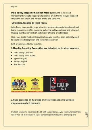 Page no
Page
64
India Today Magazine has been more successful in its brand
management owing to huge digital presence on platforms like you tube and
Innovative Talk shows and various events and conclaves.
Strategies Adapted by India Today
India Today have used its huge television presence to create brand recall and
brand management of its magazine by having highly publicized and televised
Flagship events where in high and mighty of world are attendees
Also, Huge digital food print specifically on you tube has been optimally used
to create brand recognition and customer acquisition
Both are discussed below in detail: -
1.Flagship Branding Events that are televised on its sister concerns
• India Today Conclave.
• India Today Mind Rocks
• Agenda Aajtak
• Sahitya Aaj Tak.
• The Red Lab
2.Huge presence on You tube and Television vis a vis Outlook
magazines modest presence
Outlook Magazine has modest 1.61 lakh subscribers on you tube whereas India
Today has 4.8 million and if sister concerns (that helps in its branding) are
 