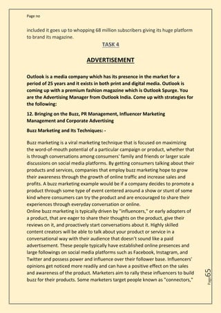 Page no
Page
65
included it goes up to whopping 68 million subscribers giving its huge platform
to brand its magazine.
ADVERTISEMENT
Outlook is a media company which has its presence in the market for a
period of 25 years and it exists in both print and digital media. Outlook is
coming up with a premium fashion magazine which is Outlook Spurge. You
are the Advertising Manager from Outlook India. Come up with strategies for
the following:
12. Bringing on the Buzz, PR Management, Influencer Marketing
Management and Corporate Advertising
Buzz Marketing and Its Techniques: -
Buzz marketing is a viral marketing technique that is focused on maximizing
the word-of-mouth potential of a particular campaign or product, whether that
is through conversations among consumers' family and friends or larger scale
discussions on social media platforms. By getting consumers talking about their
products and services, companies that employ buzz marketing hope to grow
their awareness through the growth of online traffic and increase sales and
profits. A buzz marketing example would be if a company decides to promote a
product through some type of event centered around a show or stunt of some
kind where consumers can try the product and are encouraged to share their
experiences through everyday conversation or online.
Online buzz marketing is typically driven by "influencers," or early adopters of
a product, that are eager to share their thoughts on the product, give their
reviews on it, and proactively start conversations about it. Highly skilled
content creators will be able to talk about your product or service in a
conversational way with their audience that doesn’t sound like a paid
advertisement. These people typically have established online presences and
large followings on social media platforms such as Facebook, Instagram, and
Twitter and possess power and influence over their follower base. Influencers'
opinions get noticed more readily and can have a positive effect on the sales
and awareness of the product. Marketers aim to rally these influencers to build
buzz for their products. Some marketers target people known as "connectors,"
 