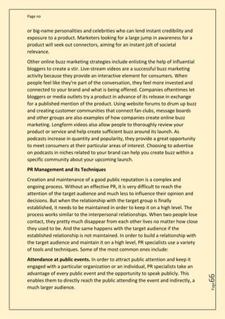 Page no
Page
66
or big-name personalities and celebrities who can lend instant credibility and
exposure to a product. Marketers looking for a large jump in awareness for a
product will seek out connectors, aiming for an instant jolt of societal
relevance.
Other online buzz marketing strategies include enlisting the help of influential
bloggers to create a stir. Live-stream videos are a successful buzz marketing
activity because they provide an interactive element for consumers. When
people feel like they’re part of the conversation, they feel more invested and
connected to your brand and what is being offered. Companies oftentimes let
bloggers or media outlets try a product in advance of its release in exchange
for a published mention of the product. Using website forums to drum up buzz
and creating customer communities that connect fan clubs, message boards
and other groups are also examples of how companies create online buzz
marketing. Longform videos also allow people to thoroughly review your
product or service and help create sufficient buzz around its launch. As
podcasts increase in quantity and popularity, they provide a great opportunity
to meet consumers at their particular areas of interest. Choosing to advertise
on podcasts in niches related to your brand can help you create buzz within a
specific community about your upcoming launch.
PR Management and its Techniques
Creation and maintenance of a good public reputation is a complex and
ongoing process. Without an effective PR, it is very difficult to reach the
attention of the target audience and much less to influence their opinion and
decisions. But when the relationship with the target group is finally
established, it needs to be maintained in order to keep it on a high level. The
process works similar to the interpersonal relationships. When two people lose
contact, they pretty much disappear from each other lives no matter how close
they used to be. And the same happens with the target audience if the
established relationship is not maintained. In order to build a relationship with
the target audience and maintain it on a high level, PR specialists use a variety
of tools and techniques. Some of the most common ones include:
Attendance at public events. In order to attract public attention and keep it
engaged with a particular organization or an individual, PR specialists take an
advantage of every public event and the opportunity to speak publicly. This
enables them to directly reach the public attending the event and indirectly, a
much larger audience.
 