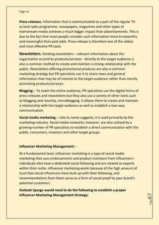 Page no
Page
67
Press releases. Information that is communicated as a part of the regular TV
or/and radio programme, newspapers, magazines and other types of
mainstream media achieves a much bigger impact than advertisements. This is
due to the fact that most people consider such information more trustworthy
and meaningful than paid adds. Press release is therefore one of the oldest
and most effective PR tools.
Newsletters. Sending newsletters – relevant information about the
organization or/and its products/services - directly to the target audience is
also a common method to create and maintain a strong relationship with the
public. Newsletters offering promotional products are also a common
marketing strategy but PR specialists use it to share news and general
information that may be of interest to the target audience rather than merely
promoting products/services.
Blogging: - To reach the online audience, PR specialists use the digital forms of
press releases and newsletters but they also use a variety of other tools such
as blogging and recently, microblogging. It allows them to create and maintain
a relationship with the target audience as well as establish a two-way
communication.
Social media marketing: - Like its name suggests, it is used primarily by the
marketing industry. Social media networks, however, are also utilized by a
growing number of PR specialists to establish a direct communication with the
public, consumers, investors and other target groups.
Influencer Marketing Management: -
At a fundamental level, influencer marketing is a type of social media
marketing that uses endorsements and product mentions from influencers–
individuals who have a dedicated social following and are viewed as experts
within their niche. Influencer marketing works because of the high amount of
trust that social influencers have built up with their following, and
recommendations from them serve as a form of social proof to your brand’s
potential customers.
Outlook Spurge would need to do the following to establish a proper
Influencer Marketing Management Strategy:
 