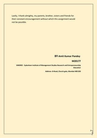 Page
7
Lastly, I thank almighty, my parents, brother, sisters and friends for
their constant encouragement without which this assignment would
not be possible.
BY-Amit Kumar Pandey
M20177
SIMSREE - Sydenham Institute of Management Studies Research and Entrepreneurship
Education
Address- B-Road, Church gate, Mumbai 400 020
 