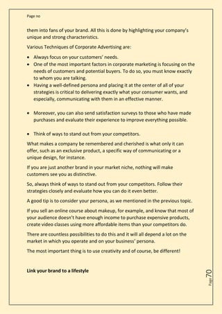 Page no
Page
70
them into fans of your brand. All this is done by highlighting your company’s
unique and strong characteristics.
Various Techniques of Corporate Advertising are:
• Always focus on your customers’ needs.
• One of the most important factors in corporate marketing is focusing on the
needs of customers and potential buyers. To do so, you must know exactly
to whom you are talking.
• Having a well-defined persona and placing it at the center of all of your
strategies is critical to delivering exactly what your consumer wants, and
especially, communicating with them in an effective manner.
• Moreover, you can also send satisfaction surveys to those who have made
purchases and evaluate their experience to improve everything possible.
• Think of ways to stand out from your competitors.
What makes a company be remembered and cherished is what only it can
offer, such as an exclusive product, a specific way of communicating or a
unique design, for instance.
If you are just another brand in your market niche, nothing will make
customers see you as distinctive.
So, always think of ways to stand out from your competitors. Follow their
strategies closely and evaluate how you can do it even better.
A good tip is to consider your persona, as we mentioned in the previous topic.
If you sell an online course about makeup, for example, and know that most of
your audience doesn’t have enough income to purchase expensive products,
create video classes using more affordable items than your competitors do.
There are countless possibilities to do this and it will all depend a lot on the
market in which you operate and on your business’ persona.
The most important thing is to use creativity and of course, be different!
Link your brand to a lifestyle
 