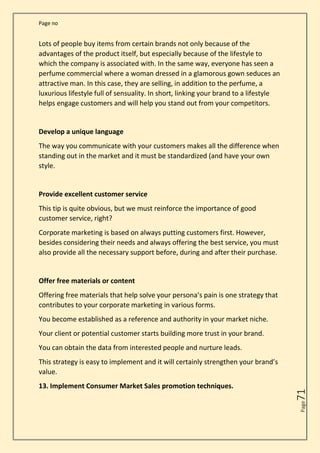 Page no
Page
71
Lots of people buy items from certain brands not only because of the
advantages of the product itself, but especially because of the lifestyle to
which the company is associated with. In the same way, everyone has seen a
perfume commercial where a woman dressed in a glamorous gown seduces an
attractive man. In this case, they are selling, in addition to the perfume, a
luxurious lifestyle full of sensuality. In short, linking your brand to a lifestyle
helps engage customers and will help you stand out from your competitors.
Develop a unique language
The way you communicate with your customers makes all the difference when
standing out in the market and it must be standardized (and have your own
style.
Provide excellent customer service
This tip is quite obvious, but we must reinforce the importance of good
customer service, right?
Corporate marketing is based on always putting customers first. However,
besides considering their needs and always offering the best service, you must
also provide all the necessary support before, during and after their purchase.
Offer free materials or content
Offering free materials that help solve your persona’s pain is one strategy that
contributes to your corporate marketing in various forms.
You become established as a reference and authority in your market niche.
Your client or potential customer starts building more trust in your brand.
You can obtain the data from interested people and nurture leads.
This strategy is easy to implement and it will certainly strengthen your brand’s
value.
13. Implement Consumer Market Sales promotion techniques.
 