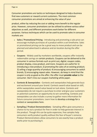 Page no
Page
72
Consumer promotions are tactics or techniques designed to help a business
find new customers or reward current customers. The most common
consumer promotions are aimed at enhancing the value of your
product, either by reducing the cost or adding more benefit to the regular
price. However, consumer promotions can be utilized to achieve various other
objectives as well, and different promotions work better for different
purposes. Various techniques which can be used to promote sales in consumer
markets are:
• Sales / Promotional Pricing - Introducing and promoting a sale price can
encourage multiple purchases of a product within a set timeframe. Sales
or promotional pricing can be a great way to move product and can be
planned and advertised in advance and on location during the offer
period.
• Coupons - Widely used by marketers worldwide, coupons offer instantly
redeemable savings on certain products. Coupons can be delivered to the
consumer in various formats such as print out, digital, coupon codes,
product display, cross product, and more. Coupons are useful for 1)
introducing a new product; 2) promoting the sales of an existing product;
3) selling a large quantity of product; 4) encouraging consumers to switch
brands; 5) encouraging repeat sales. However, do keep in mind that the
coupon is only as good as the offer; the offer must provide value to the
consumer. Don’t miss our coupon marketing white paper.
• Contests & Sweepstakes - Contests and sweepstakes help generate buzz
and excitement around your brand. Contests award value based on skill,
while sweepstakes award value based on luck alone. Contests and
sweepstakes do not require a purchase to enter and give your customers
or potential customers an opportunity to win something. Contests and
sweepstakes can also include a survey to gather more information for
future consumer promotions. Learn how to develop a strategy for a
contest or sweepstakes here.
• Sampling / Product Demonstrations - Sampling offers give consumers a
chance to try out a product for free in order to help generate interest in
the product. Though this can be quite expensive, free samples help
consumers verify product quality without the fear of buyer’s remorse.
Product Demonstrations allow consumers to see exactly how a product
works prior to purchasing it.
 