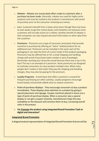 Page no
Page
73
• Rebates - Rebates are money-back offers made to customers after a
purchase has been made. Generally, rebates are used for higher price
products and must be mailed to the product’s manufacturer with proof
of purchase prior to the consumer receiving any money
• back. Customers benefit from a lower price (even though they may have
to wait weeks to get the money back), and marketers win because some
customers will not take action on a rebate. Another benefit of rebates is
that companies can also request personal information or other data from
the customer.
• Premiums - Premiums are a type of consumer promotion that provide
incentive to purchase by offering an “extra” related product for no
additional cost. Premiums can be included in the outer part of the
packaging or can take the form of a prize inside of the product packaging.
Premiums may be offered free or for a small shipping and handling
charge with proof of purchase (sales receipt or part of package).
Remember wanting your favourite cereal because there was a toy in the
box? The toy is an example of a premium. Some premiums are designed
to motivate consumers to a buy product multiple time. What many
people don’t realize is that when they pay the shipping and handling
charges, they may also be paying for the premium.
• Loyalty Programs - A technique that offers customers a reward for
frequent purchasing (or other activity). Loyalty programs encourage
brand loyalty and provide added value to repeat customers.
• Point-of-purchase displays - They encourage consumers to buy a product
immediately. These displays draw attention to a product by giving it
special placement and signage. Coupon machines placed in stores are a
type of point-of-purchase display. When a consumer sees a special
display or can get a coupon instantly, manufacturers hope the easy
availability or the discount will convince them to buy, increasing overall
sales in the process.
• 14- Promote the product using Integrated Brand Promotion Tools in
digital and interactive?
Integrated Brand Promotion
A diagrammatical representation of Integrated Brand Promotion that we will do:
 
