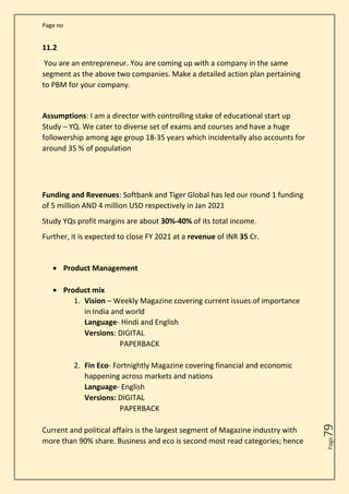 Page no
Page
79
11.2
You are an entrepreneur. You are coming up with a company in the same
segment as the above two companies. Make a detailed action plan pertaining
to PBM for your company.
Assumptions: I am a director with controlling stake of educational start up
Study – YQ. We cater to diverse set of exams and courses and have a huge
followership among age group 18-35 years which incidentally also accounts for
around 35 % of population
Funding and Revenues: Softbank and Tiger Global has led our round 1 funding
of 5 million AND 4 million USD respectively in Jan 2021
Study YQs profit margins are about 30%-40% of its total income.
Further, it is expected to close FY 2021 at a revenue of INR 35 Cr.
• Product Management
• Product mix
1. Vision – Weekly Magazine covering current issues of importance
in India and world
Language- Hindi and English
Versions: DIGITAL
PAPERBACK
2. Fin Eco- Fortnightly Magazine covering financial and economic
happening across markets and nations
Language- English
Versions: DIGITAL
PAPERBACK
Current and political affairs is the largest segment of Magazine industry with
more than 90% share. Business and eco is second most read categories; hence
 
