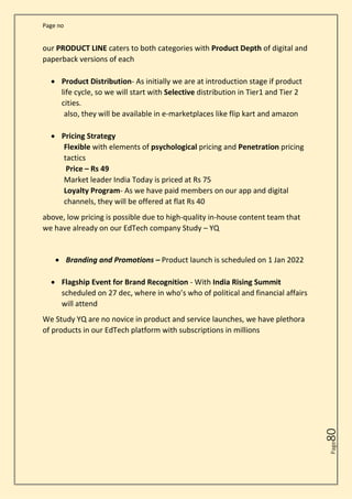 Page no
Page
80
our PRODUCT LINE caters to both categories with Product Depth of digital and
paperback versions of each
• Product Distribution- As initially we are at introduction stage if product
life cycle, so we will start with Selective distribution in Tier1 and Tier 2
cities.
also, they will be available in e-marketplaces like flip kart and amazon
• Pricing Strategy
Flexible with elements of psychological pricing and Penetration pricing
tactics
Price – Rs 49
Market leader India Today is priced at Rs 75
Loyalty Program- As we have paid members on our app and digital
channels, they will be offered at flat Rs 40
above, low pricing is possible due to high-quality in-house content team that
we have already on our EdTech company Study – YQ
• Branding and Promotions – Product launch is scheduled on 1 Jan 2022
• Flagship Event for Brand Recognition - With India Rising Summit
scheduled on 27 dec, where in who’s who of political and financial affairs
will attend
We Study YQ are no novice in product and service launches, we have plethora
of products in our EdTech platform with subscriptions in millions
 