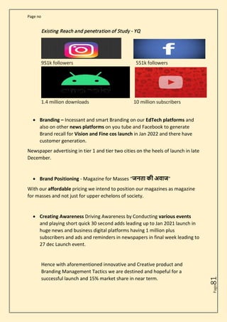 Page no
Page
81
• Branding – Incessant and smart Branding on our EdTech platforms and
also on other news platforms on you tube and Facebook to generate
Brand recall for Vision and Fine cos launch in Jan 2022 and there have
customer generation.
Newspaper advertising in tier 1 and tier two cities on the heels of launch in late
December.
• Brand Positioning - Magazine for Masses “जनता की अवाज”
With our affordable pricing we intend to position our magazines as magazine
for masses and not just for upper echelons of society.
• Creating Awareness Driving Awareness by Conducting various events
and playing short quick 30 second adds leading up to Jan 2021 launch in
huge news and business digital platforms having 1 million plus
subscribers and ads and reminders in newspapers in final week leading to
27 dec Launch event.
Hence with aforementioned innovative and Creative product and
Branding Management Tactics we are destined and hopeful for a
successful launch and 15% market share in near term.
 