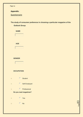 Page no
Page
83
Appendix:
Questionnaire
The study of consumer preference in choosing a particular magazine of the
Outlook Group
NAME
AGE
GENDER
OCCUPATION
o Student
o Self Employed
o Professional
Do you read magazines?
o Yes
o No
 