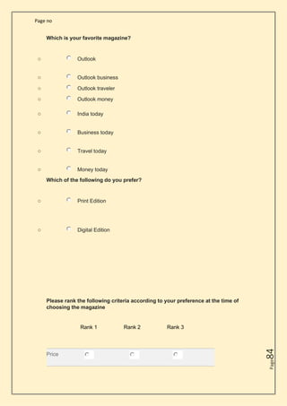 Page no
Page
84
Which is your favorite magazine?
o Outlook
o Outlook business
o Outlook traveler
o Outlook money
o India today
o Business today
o Travel today
o Money today
Which of the following do you prefer?
o Print Edition
o Digital Edition
Please rank the following criteria according to your preference at the time of
choosing the magazine
Rank 1 Rank 2 Rank 3
Price
 