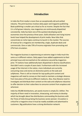 Page no
Page
9
Introduction
In India the Print media is more than an exceptionally old and settled
industry. The print business involves daily paper and magazine publishing.
Book publishing is smaller yet critical as far as income. Despite the fact that
it is a full-grown industry, new magazines are continuously dispatched
consistently. India has been one of the quickest developing world
economies since the previous three years. Solid utilization and rising income
levels have helped the development of print media. New titles that
concentrate on niche topics continue to launch in the market. The sources
of revenue for a magazine are membership, single, duplicate deals and
commercials. Give or take 73% of income originates from promoting and
27% from circulation.
The magazine business is experiencing an extreme stage in India much the
same as in different nations. Daily papers have added supplements to their
principal issue and encroached on the substance secured by magazines
prior. TV stations have additionally been dispatched in diverse classifications
that didn't exist a couple of years back. Furthermore with the increased
usage of the Internet in the nation, more individuals are currently
consuming news and stories on distinctive points on the web and
cellphones. There is still an interest for top quality print content and
magazines will need to convey on that need to maintain a strategic distance
from lose piece of the pie to different mediums. Also, they likewise need to
investigate and distribute their content on the web and cellphone industries
to offer decision to their subscribers to consume content from anyplace and
whenever.
India has 49,000 distributions, yet yearly income is simply $1.1 billion. The
majority of them need in innovation, showcasing, and money to develop
which has brought about few distributions commanding the business with
the Times of India Group being the business sector pioneer. Circulation is
critical for a magazine since it must be readily available and advertised to
customers. Big publications have a strong distribution network.
 