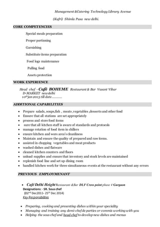 Management &Catering Technology Library Avenue
(Kufri) Shimla Pusa new delhi.
CORE COMPETENCIES
Special meals preparation
Proper portioning
Garnishing
Substitute items preparation
Food logs maintenance
Pulling food
Assets protection
WORK EXPERIENCE
Head chef - Café BOHEME Restaurant & Bar Vasant Vihar
D-MARKET newdelhi
10thjan 2015 till date…………
ADDITIONAL CAPABILITIES
 Prepare salads, soups,fish , meats ,vegetables ,desserts and other food
 Ensure that all stations are set appropriately
 process and store food items
 sure that all kitchen staff is aware of standards and protocols
 manage rotation of food item in chillers
 ensure kitchen and wors area’s cleanliness
 Maintain and ensure the quality of prepared and raw items.
 assisted in chopping vegetables and meat products
 washed dishes and flatware
 cleaned kitchen counters and floors
 unload supplies and ensure that inventory and stock levels are maintained
 replenish food line and set up dining room
 handled kitchen work for three simultaneous events at the restaurant without any errors
PREVIOUS EMPLOYMENANT
 Café Delhi Height Restaurant &Bar DLF Cross point phase 4 Gurgaon
Designations: - SR. Sous chef
(02nd Dec2011- 25th Dec 2014)
Key Responsibilities
 Preparing, cooking and presenting dishes within your speciality
 Managing and training any demi-chef de parties or commis working with you
 Helping the sous chef and head chef to develop new dishes and menus
 