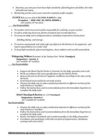  Ensuring you and your team have high standards of food hygiene and follow the rules
of health and safety
 Monitoring portion and waste control to maintain profit margins
PANGEA Restaurant &BarVAGATOR BARDEZ in Goa
Designtions :- DEMI- CHEF- DE- PARTIE, COMMIE-1
(16th jan2011-27thnov 2011)
Key Responsibilities
 To monitor stock movement and be responsible for ordering on your section
 To aid in achieving food cost, kitchen standard and overall objectives
 To carry out daily and weekly procedures, including temperature checks, food
labelling/dating and storage
 To remove any hazards and make safe any defects in the kitchen or its equipment and
report any problems to a senior chef
 To keep high standards of personal hygiene, clean uniform and overall camaraderie
Whispering Willows Restaurant & Bar Zirakpur.Distt Mohali Chandigarh
Designations: - Commie -2
(12th Jan2010- 10th Jan2011)
Key Responsibilities
 Support the Demi Chef de Partie or Commis I in the daily operation and work
 Work according to the menu specifications by the Chef de Partie
 Keep work area at all times in hygienic conditions according to the rules set by
the hotel
 Control food stock and food cost in his section
 Prepare the daily mis-en-place and food production in different sections of the
main kitchen or satellites
 Follow the instructions and recommendations from the immediate Superiors to
complete the daily tasks
Hotel ChandigarhBackon,Sec-42D Chandigarh.
Designations: -Commie-3
(01st July2009-10th Jan2010)
Key Responsibilities
 Prepare the daily mis-en-place and food production in different sections of the
main kitchen or satellites
 Follow the instructions and recommendations from the immediate Superiors to
complete the daily tasks
 Ensure the highest standards and consistent quality in the daily preparation
 Coordinate and participate with other sections of requirements, cleanliness,
wastage and cost control
PROFESSIONAL QUALIFICATION:
 