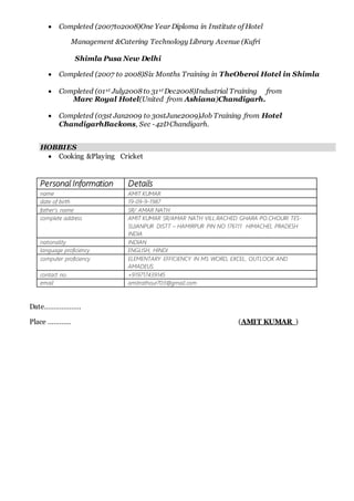  Completed (2007to2008)One Year Diploma in Institute of Hotel
Management &Catering Technology Library Avenue (Kufri
Shimla Pusa New Delhi
 Completed (2007 to 2008)Six Months Training in TheOberoi Hotel in Shimla
 Completed (01st July2008 to 31st Dec2008)Industrial Training from
Marc Royal Hotel(United from Ashiana)Chandigarh.
 Completed (03st Jan2009 to 30stJune2009)Job Training from Hotel
ChandigarhBackons, Sec -42DChandigarh.
HOBBIES
 Cooking &Playing Cricket
Personal Information Details
name AMIT KUMAR
date of birth 19-09-9-1987
father’s name SR/ AMAR NATH
complete address AMIT KUMAR SR/AMAR NATH VILL.RACHED GHARA PO.CHOURI TES-
SUJANPUR DISTT – HAMIRPUR PIN NO 176111 HIMACHEL PRADESH
INDIA
nationality INDIAN
language proficiency ENGLISH, HINDI
computer proficiency ELEMENTARY EFFICIENCY IN MS WORD, EXCEL, OUTLOOK AND
AMADEUS.
contact no. +919717439145
email amitrathour703@gmail.com
Date……………….
Place ………… (AMIT KUMAR )
 
