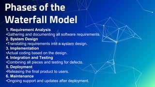 Phases of the
Waterfall Model
1. Requirement Analysis
•Gathering and documenting all software requirements.
2. System Design
•Translating requirements into a system design.
3. Implementation
•Actual coding based on the design.
4. Integration and Testing
•Combining all pieces and testing for defects.
5. Deployment
•Releasing the final product to users.
6. Maintenance
•Ongoing support and updates after deployment.
 