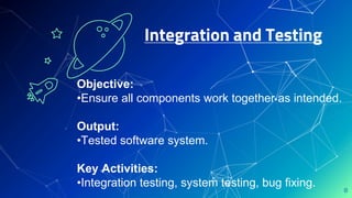Integration and Testing
8
Objective:
•Ensure all components work together as intended.
Output:
•Tested software system.
Key Activities:
•Integration testing, system testing, bug fixing.
 