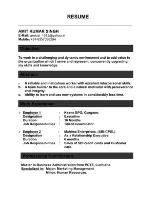 RESUME
________________________________________
AMIT KUMAR SINGH
E-Mail: amitrai_1612@yahoo.in
Mobile: +91-9357398294

 Objective:

To work in a challenging and dynamic environment and to add value to
the organization which I serve and represent, concurrently upgrading
my skills and knowledge.

 Abstract:

a.     A reliable and meticulous worker with excellent interpersonal skills.
b.     A team builder to the core and a natural motivator with perseverance
       and integrity.
c.     Ability to learn and use new systems in considerably less time.

 Work Experience:

 Employer 1                 :   Keane BPO, Gurgaon.
      Designation            :   Executive
      Duration               :   10 Months
      Job Responsibilities   :   Client Coordinator.

 Employer 2               :     Mahima Enterprises. (SBI-CPSL)
      Designation          :     As a Relationship Executive.
      Duration             :     6 months.
      Job Responsibilities :     Sales of SBI credit cards and Customer
                                 care.

     Professional Qualification:

     Master in Business Administration from PCTE, Ludhiana.
     Specialized in: Major: Marketing Management
                     Minor: Human Resources.
 