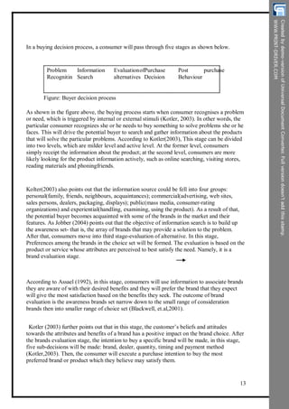 In a buying decision process, a consumer will pass through five stages as shown below.
Problem
Recognitin
Information
Search
Evaluation
alternatives
ofPurchase
Decision
Post
Behaviour
purchase
Figure: Buyer decision process
As shown in the figure above, the buying process starts when consumer recognises a problem
or need, which is triggered by internal or external stimuli (Kotler, 2003). In other words, the
particular consumer recognizes she or he needs to buy something to solve problems she or he
faces. This will drive the potential buyer to search and gather information about the products
that will solve the particular problems. According to Kotler(2003), This stage can be divided
into two levels, which are milder level and active level. At the former level, consumers
simply receipt the information about the product; at the second level, consumers are more
likely looking for the product information actively, such as online searching, visiting stores,
reading materials and phoningfriends.
Kolter(2003) also points out that the information source could be fell into four groups:
personal(family, friends, neighbours, acquaintances); commercial(advertising, web sites,
sales persons, dealers, packaging, displays); public(mass media, consumer-rating
organizations) and experiential(handling, examining, using the product). As a result of that,
the potential buyer becomes acquainted with some of the brands in the market and their
features. As Jobber (2004) points out that the objective of information search is to build up
the awareness set- that is, the array of brands that may provide a solution to the problem.
After that, consumers move into third stage-evaluation of alternative. In this stage,
Preferences among the brands in the choice set will be formed. The evaluation is based on the
product or service whose attributes are perceived to best satisfy the need. Namely, it is a
brand evaluation stage.
According to Assael (1992), in this stage, consumers will use information to associate brands
they are aware of with their desired benefits and they will prefer the brand that they expect
will give the most satisfaction based on the benefits they seek. The outcome of brand
evaluation is the awareness brands set narrow down to the small range of consideration
brands then into smaller range of choice set (Blackwell, et.al,2001).
Kotler (2003) further points out that in this stage, the customer’s beliefs and attitudes
towards the attributes and benefits of a brand has a positive impact on the brand choice. After
the brands evaluation stage, the intention to buy a specific brand will be made, in this stage,
five sub-decisions will be made: brand, dealer, quantity, timing and payment method
(Kotler,2003). Then, the consumer will execute a purchase intention to buy the most
preferred brand or product which they believe may satisfy them.
13
 