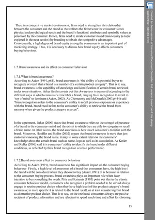 Thus, in a competitive market environment, firms need to strengthen the relationship
between the consumer and the brand as that reflects the fit between the consumer’s own
physical and psychological needs and the brand’s functional attributes and symbolic values as
perceived by the consumer. Hence, firms need to create customer-based brand equity (a topic
explored in the next section) by branding to obtain the competitive advantages.
Consequently, a high degree of brand equity among the consumers is an important goal of
marketing strategy. Thus, it is necessary to discuss how brand equity affects consumers
buying behaviour.
1.7.Brand awareness and its effect on consumer behaviour
1.7.1.What is brand awareness?
According to Aaker (1991, p61), brand awareness is “the ability of a potential buyer to
recognize or recall that a brand is a member of a certain product category”. That is to say,
brand awareness is the capability of knowledge and identification of certain brand retrieved
under some situations. Aaker further points out that Awareness is measured according to the
different ways in which consumers remember a brand, ranging from recognition to recall to
‘top of mind’ to dominant (Aaker, 2002). As Chernatony and McDonald (2003,p444) said
“brand recognition refers to the consumer’s ability to recall previous exposure or experience
with the brand, brand recall refers to the consumer’s ability to retrieve the brand from
memory when given the product category as a cue”.
In the agreement, Baker (2000) states that brand awareness refers to the strength of presence
of a brand in the consumers mind and the extent to which they are able to recognize or recall
a brand name. In other words, the brand awareness is how much consumer’s familiar with the
brand. Moreover, Hoeffler and Keller (2002) argues that brand awareness is more than just
customers knowing the brand name, it may to some extent refers to the customers’
knowledge about the certain brand such as name, logo as well as its association. As Kotler
and Keller (2006) said it is consumers’ ability to identify the brand under different
conditions, as reflected by their brand recognition or recall performance.
1.7.2.Brand awareness effect on consumer behaviour
According to Aaker (1991), brand awareness has significant impact on the consumer buying
behaviour. Firstly, a high level of awareness of a brand that consumers have, the high level
the brand will be considered when they choose to buy (Aaker,1991). It is because in relation
to the consumer buying process, brand awareness plays an important role when have
intention to buy something for needs. Pitta and Katsanis (1995) point out that in the classic
consumer behaviour model, consumers who recognize a problem needed to be served always
engage in routine product choice when they have high level of that product category’s brand
awareness; in more specific it is related to the brand recall, or at least considering that brand
as alternative product choice. That is to say, on the one hand, consumers always are passive
recipient of product information and are reluctant to spend much time and effort for choosing
15
 