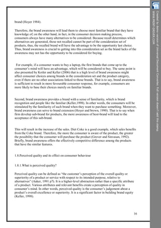 brand (Hoyer 1984).
Therefore, the brand awareness will lead them to choose most familiar brand that they have
knowledge of; on the other hand, in fact, in the consumer decision making process,
consumers always have many alternatives to be considered. Because recall determines which
alternatives are generated, those not recalled cannot be part of the consideration set of
products, thus, the recalled brand will have the advantage to be the opportunity last choice.
Thus, brand awareness is crucial to getting into this consideration set as the brand lacks of the
awareness may not has the opportunity to be considered for buying.
For example, if a consumer wants to buy a laptop, the first brands that come up to the
consumer’s mind will have an advantage, which will be considered to buy. The same point is
also presented by Kotler and Keller (2006) that is a high level of brand awareness might
affect consumer choices among brands in the consideration set and the product category,
even if there are no other associations linked to those brands. That is to say, brand awareness
is sufficient to result in more favourable consumer response, for example, consumers are
more likely to base their choices merely on familiar brands.
Second, brand awareness provides a brand with a sense of familiarity, which is brand
recognition and people like the familiar (Keller,1998). In other words, the consumers will be
stimulated by the familiarity of such brand when they want to purchase something. Moreover,
brand awareness can serve to brand extension (Hoyer and brown, 1990). That is to say when
firm develop sub-brand for products, the more awareness of host-brand will lead to the
acceptance of this sub-brand.
This will result in the increase of the sales. Diet Coke is a good example, which sales benefits
from the Coke brand. Therefore, the more the consumer is aware of the product, the greater
the possibility that the consumer will purchase the product (Grover and Sinvasan, 1992).
Briefly, brand awareness offers the effectively competitive difference among the products
that have the similar features.
1.8.Perceived quality and its effect on consumer behaviour
1.8.1.What is perceived quality?
Perceived quality can be defined as “the customer’s perception of the overall quality or
superiority of a product or service with respect to its intended purpose, relative to
alternatives” (Aaker, 1991 p7). It is a higher-level abstraction rather than a specific attribute
of a product. Various attributes and relevant benefits create a perception of quality in
consumer’s mind. In other words, perceived quality is the consumer’s judgement about a
product’s overall excellence or superiority. It is a significant factor in building brand equity
(Keller, 1998).
16
 