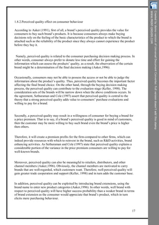 1.8.2.Perceived quality effect on consumer behaviour
According to Aaker (1991), first of all, a brand’s perceived quality provides the value for
consumers to buy such brand’s products. It is because consumers always make buying
decisions rely on the feeling of the basic characteristics of the product to which the brand is
attached such as the reliability of the product since they always cannot experience the product
before they buy it.
Namely, perceived quality is related to the consumer purchasing decision making process. In
other words, consumer always prefer to donate less time and effort for gaining the
information which can assess the products’ quality, as a result, the observation of the certain
brand might be a determination of the final decision making (Aaker,1996).
Occasionally, consumers may not be able to possess the access or not be able to judge the
information about the product’s quality. Thus, perceived quality becomes the important factor
affecting the final brand choice. On the other hand, through the buying decision making
process, the perceived quality can contribute to the evaluation stage (Keller, 1998). The
consideration sets of the brands will be narrow down when the above conditions occurs. In
the agreement, Sethuraman and Cole (1997) assert that perceived quality is central to the
theory that a strong perceived quality adds value to consumers’ purchase evaluations and
willing to pay for a brand.
Secondly, a perceived quality may result in a willingness of consumer for buying a brand for
a price premium. That is to say, if a brand’s perceived quality is good in mind of customers,
then the customer may be more willing to buy such brand even the brand’s price is higher
then others.
Therefore, it will create a premium profits for the firm compared to other firms, which can
indeed provide resources with which to reinvest in the brand, such as R&D activities, brand
enhancing activities. As Sethuraman and Cole (1997) state that perceived quality explains a
considerable portion of the variance in the price premium consumers are willing to pay for
well-known brands.
Moreover, perceived quality can also be meaningful to retailers, distributors, and other
channel members (Aaker,1996). Obviously, the channel members are motivated to carry
brands that are well-regarded, which customers want. Therefore, well perceived quality will
gain greater trade cooperation and support (Keller, 1998) and in turn adds the customer base.
In addition, perceived quality can be exploited by introducing brand extensions, using the
brand name to enter new product categories (Aaker,1996). In other words, well brand with
respect to perceived quality will have higher success probability than a weaker brand in terms
of brand extension as the consumer would appreciate that brand’s product, which in turn
elicits more purchasing behaviour.
17
 