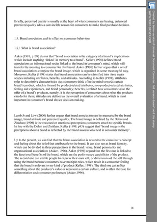 Briefly, perceived quality is usually at the heart of what consumers are buying, enhanced
perceived quality adds a convincible reason for consumers to make final purchase decision.
1.9. Brand association and its effect on consumer behaviour
1.9.1.What is brand association?
Aaker (1991, p109) claims that “brand association is the category of a brand’s implications
which include anything ‘linked’ in memory to a brand”. Keller (1998) defines brand
associations as informational nodes linked to the brand in consumer’s mind, which will
transfer the meaning to consumer for that brand. Aaker (1996) further argues that a set of
brand associations compose the brand image, which is organized in some meaningful way.
Moreover, Keller (1998) states that brand association can be classified into three major
scopes including attributes, benefits, and attitudes. According to Keller (1998), attributes
refer to descriptive characteristics that consumers think of in the mind towards certain
brand’s product, which is formed by product-related attributes, non-product-related attributes,
feeling and experiences, and brand personality; benefits is related how consumers value the
offer of a brand’s products, namely, it is the perception of consumers about what the products
can do for them; attitudes are defined as the overall evaluation of a brand, which is most
important in consumer’s brand choice decision making.
Lamb Jr and Low (2000) further argues that brand association can be measured by the brand
image, brand attitude and perceived quality. The brand image is defined by the Dobni and
Zinkhan (1990) is the reasoned or emotional perceptions consumers attach to specific brands.
In line with the Dohni and Zinkhan, Keller (1998, p93) suggest that “brand image is the
perceptions about a brand as reflected by the brand associations held in consumer memory”.
Up to the present, we can find that the brand association is related to the consumer’s concept
and feeling about the belief that attributable to the brand. It can also see as brand identity,
which can be divided in three perspectives in the brand: value, brand personality and
organisational associations (Aaker, 1996). Aaker (1996) argued that the first one is linked to
the functional benefits of the brand, which are the performance capabilities of the product.
The second one can enable people to express their own self, or dimensions of the self through
using the brand because consumers have multiple roles, which result in a consumer feeling
that the brand is relevant to my kind of product (Keller, 1998). The third one can reflect
something about the producer’s value or represent a certain culture, and is often the base for
differentiation and consumer preferences (Aaker,1996).
18
 
