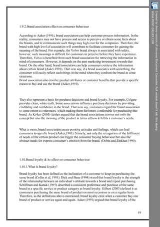 1.9.2.Brand association effect on consumer behaviour
According to Aaker (1991), brand association can help customer process information. In the
reality, consumers may not have process and access to perceive or obtain some facts about
the brands, and to communicate such things may high cost for the companies. Therefore, the
brand with high level of association will contribute to facilitate consumer for gaining the
meaning of the brand. For example, the Volvo brand always is associated with safety,
however, such meanings is difficult for customers to perceive before they have experience.
Therefore, Volvo is benefited from such brand association for retrieving the information in
mind of consumers. However, it depends on the past marketing investment towards that
brand. On the other hand, brand association can help consumers retrieve the information
about certain brand (Aaker,1991). That is to say, if a brand associates with something, the
consumer will easily reflect such things in the mind when they confront the brand in some
situations.
Brand association also involve product attributes or customer benefits that provide a specific
reason to buy and use the brand (Aaker,1991).
They also represent a basis for purchase decisions and brand loyalty. For example, Colgate
provides clean, white teeth. Some associations influence purchase decisions by providing
credibility and confidence in the brand. That is to say, customers regard the brand association
to some extent as references, which making them feel more comfortable for purchasing that
brand. As Kolter (2003) further argued that the brand associations convey not only the
concept but also the meaning of the product in terms of how it fulfils a customer’s needs.
What is more, brand association create positive attitudes and feelings, which can lead
consumers to specific brand (Aaker,1991). Namely, not only the recognition of the fulfilment
of needs of the certain product can trigger the consumer buying behaviour but also the
abstract needs for express consumer’s emotion from the brand. (Dobni and Zinkhan 1990).
1.10.Brand loyalty & its effect on consumer behaviour
1.10.1.What is brand loyalty?
Brand loyalty has been defined as the inclination of a customer to keep on purchasing the
same brand (Collin et al, 1991). Dick and Basu (1994) stated that brand loyalty is the strength
of the relationship between an individual’s attitude towards a brand and repeat purchasing.
Schiffman and Kanuk (1997) described a consistent preference and purchase of the same
brand in a specific service or product category as brand loyalty. Gilbert (2003) defined it as
consumers purchasing the same brand of product on most occasions or on a regular basis.
Therefore, as the definitions above-mentioned, brand loyalty exist when a customer buy one
brand of product or service again and again. Aaker (1991) argued that brand loyalty of the
19
 