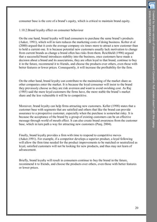 consumer base is the core of a brand’s equity, which is critical to maintain brand equity.
1.10.2.Brand loyalty effect on consumer behaviour
On the one hand, brand loyalty will lead consumers to purchase the same brand’s products
(Aaker, 1991), which will in turn reduces the marketing costs of doing business. Kolter et al
(2000) argued that it costs the average company six times more to attract a new customer than
to hold a current one. It is because potential new customers usually lack motivation to change
from current brands as change a brand often has risks from them. Reichheld (1996) argued
that a successful brand introduces stability into the business, once customers have made a
decision about a brand and its associations, they are often loyal to that brand, continue to buy
it in the future, recommend it to friends, and choose the products over others, even those with
better features or lower prices. Consequently, it will increase the profitability for the firm.
On the other hand, brand loyalty can contribute to the maintaining of the market share as
other companies enter the market. It is because the loyal consumer will insist to the brand
they previously choose as they are risk aversion and want to avoid swishing cost. As Raj
(1985) said the more loyal customers the firms have, the more stable the brand’s market
share and the less vulnerable it will be to competitive.
Moreover, brand loyalty can help firms attracting new customers. Keller (1998) states that a
customer base with segments that are satisfied and others that like the brand can provide
assurance to a prospective customer, especially when the purchase is somewhat risky. It is
because the acceptance of the brand by a group of existing customers can be an effective
message through world of mouth effect. It can also create brand awareness from the customer
base, which in turn path a way for attracting new customers (Punj, 2004).
Finally, brand loyalty provides a firm with time to respond to competitive moves
(Aaker,1991). For example, if a competitor develops a superior product, a loyal following
will allow the firm time needed for the product improvements to be matched or neutralized as
loyal, satisfied customers will not be looking for new products, and thus may not learn of
advancement.
Briefly, brand loyalty will result in consumers continue to buy the brand in the future,
recommend it to friends, and choose the products over others, even those with better features
or lower prices.
20
 