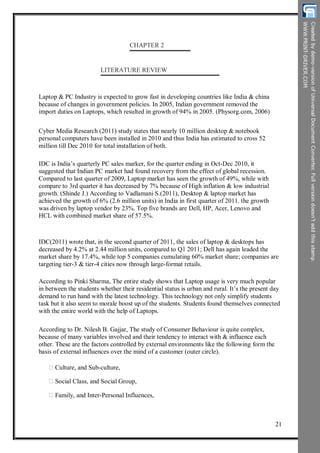 CHAPTER 2
LITERATURE REVIEW
Laptop & PC Industry is expected to grow fast in developing countries like India & china
because of changes in government policies. In 2005, Indian government removed the
import duties on Laptops, which resulted in growth of 94% in 2005. (Physorg.com, 2006)
Cyber Media Research (2011) study states that nearly 10 million desktop & notebook
personal computers have been installed in 2010 and thus India has estimated to cross 52
million till Dec 2010 for total installation of both.
IDC is India’s quarterly PC sales marker, for the quarter ending in Oct-Dec 2010, it
suggested that Indian PC market had found recovery from the effect of global recession.
Compared to last quarter of 2009, Laptop market has seen the growth of 49%, while with
compare to 3rd quarter it has decreased by 7% because of High inflation & low industrial
growth. (Shinde J.) According to Vadlamani S.(2011), Desktop & laptop market has
achieved the growth of 6% (2.6 million units) in India in first quarter of 2011. the growth
was driven by laptop vendor by 23%. Top five brands are Dell, HP, Acer, Lenovo and
HCL with combined market share of 57.5%.
IDC(2011) wrote that, in the second quarter of 2011, the sales of laptop & desktops has
decreased by 4.2% at 2.44 million units, compared to Q1 2011; Dell has again leaded the
market share by 17.4%, while top 5 companies cumulating 60% market share; companies are
targeting tier-3 & tier-4 cities now through large-format retails.
According to Pinki Sharma, The entire study shows that Laptop usage is very much popular
in between the students whether their residential status is urban and rural. It’s the present day
demand to run hand with the latest technology. This technology not only simplify students
task but it also seem to morale boost up of the students. Students found themselves connected
with the entire world with the help of Laptops.
According to Dr. Nilesh B. Gajjar, The study of Consumer Behaviour is quite complex,
because of many variables involved and their tendency to interact with & influence each
other. These are the factors controlled by external environments like the following form the
basis of external influences over the mind of a customer (outer circle).
Culture, and Sub-culture,
Social Class, and Social Group,
Family, and Inter-Personal Influences,
21
 