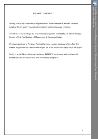 ACKNOWLEDGEMENT
I hereby convey my deep acknowledgement to all those who made it possible for me to
complete this project, by extending their support and continuous co-operation.
I would like to acknowledge the consistent encouragement extended by Dr. Bhavin Pandya,
Director of S.K.Patel Institute of Management & Computer Studies.
My sincere gratitude to Professor Parnika Jha whose constant guidance, efforts, heartfelt
support, suggestions and consideration helped me in the successful completion of this project.
Finally, I would like to thank my friends and SKPIMCS batch mates without whom this
dissertation work would not have been successfully completed.
4
 