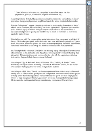 Other Influences (which are not categorised by any of the above six, like
geographical, political, economical, religious environment, etc.).
According to Rinal B.Shah, The research was aimed to examine the applicability of Aaker’s
conceptual framework of customer-based brand equity for laptop brands in Indian market.
Here the findings don’t support completely to the entire brand equity dimensions of Aaker’s
model, it was found that perceived quality and brand loyalty had a significant positive direct
effect on brand equity. It had the strongest impact which indicated the essential role of
development of perceived quality and brand loyalty in minds of customers to build brand
equity for laptop brands.
Wahida Farzana said, The purpose of the study is to explore how consumers’ psychological
factors (Motivation, perception, and attitude) are associated with brand equity (brand loyalty,
brand association, perceived quality, and brand awareness) of laptop. The result revealed that,
consumers’ motivation to use laptop and brand association criteria work separately .
Like other products, consumers’ perception for choosing laptop relies upon different sources
of information. In this particular case, they choose newspaper and websites to build up their
perception. Though newspaper and websites play the vital role for organizing, evaluating
information, they rarely help them to choose the brand.
According to Vijay R. Kulkarni, Brand & Features, Price, Visibility & Service Center,
Reliability & Responsiveness, Warranty, Guarantee & After Sales Service, are the factors
which impact the buying behavior of the post graduates students.
According to Adrijit Basu, There is cut throat competitions in the market on price front and
so they have to find out better quality and low cost product. The characteristic of this specific
industry is that the marketing defines, creates and forms the goods and their target groups.
Ability to meet changing technology, customer’s needs and styling and shortening product
life cycle are the challenges that laptop manufacturing companies will have to face.
22
 