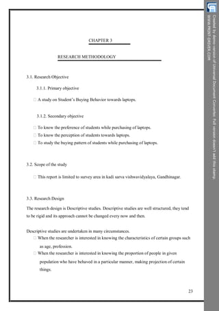 CHAPTER 3
RESEARCH METHODOLOGY
3.1. Research Objective
3.1.1. Primary objective
A study on Student’s Buying Behavior towards laptops.
3.1.2. Secondary objective
To know the preference of students while purchasing of laptops.
To know the perception of students towards laptops.
To study the buying pattern of students while purchasing of laptops.
3.2. Scope of the study
This report is limited to survey area in kadi sarva vishwavidyalaya, Gandhinagar.
3.3. Research Design
The research design is Descriptive studies. Descriptive studies are well structured, they tend
to be rigid and its approach cannot be changed every now and then.
Descriptive studies are undertaken in many circumstances.
When the researcher is interested in knowing the characteristics of certain groups such
as age, profession.
When the researcher is interested in knowing the proportion of people in given
population who have behaved in a particular manner, making projection of certain
things.
23
 