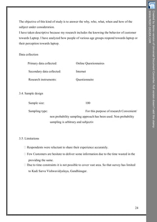 The objective of this kind of study is to answer the why, who, what, when and how of the
subject under consideration.
I have taken descriptive because my research includes the knowing the behavior of customer
towards Laptop. I have analyzed how people of various age groups respond towards laptop or
their perception towards laptop.
Data collection
Primary data collected:
Secondary data collected:
Research instruments:
Online Questionnaires
Internet
Questionnaire
3.4. Sample design
Sample size:
Sampling type:
100
For this purpose of research Convenient/
non probability sampling approach has been used. Non probability
sampling is arbitrary and subjectiv
3.5. Limitations
Respondents were reluctant to share their experience accurately.
Few Customers are hesitate to deliver some information due to the time wasted in the
providing the same.
Due to time constraints it is not possible to cover vast area. So that survey has limited
to Kadi Sarva Vishwavidyalaya, Gandhinagar.
24
 