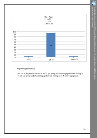 Q.2 : Age:
1. 16-20
2. 21-25
3. Over 25
100
90
80
70
60
50
40
30
20
94
10
0 3
16-20 21-25
3
Above 25
As per the graph above,
the 3% of the population fall in 16-20 age group, 94% of the population is falling in
21-25 age group and 3% of the population is falling in 25 & above age group.
26
 