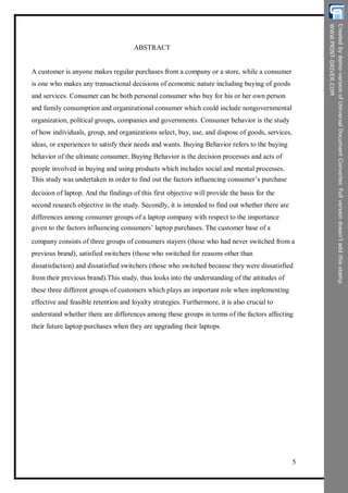 ABSTRACT
A customer is anyone makes regular purchases from a company or a store, while a consumer
is one who makes any transactional decisions of economic nature including buying of goods
and services. Consumer can be both personal consumer who buy for his or her own person
and family consumption and organizational consumer which could include nongovernmental
organization, political groups, companies and governments. Consumer behavior is the study
of how individuals, group, and organizations select, buy, use, and dispose of goods, services,
ideas, or experiences to satisfy their needs and wants. Buying Behavior refers to the buying
behavior of the ultimate consumer. Buying Behavior is the decision processes and acts of
people involved in buying and using products which includes social and mental processes.
This study was undertaken in order to find out the factors influencing consumer’s purchase
decision of laptop. And the findings of this first objective will provide the basis for the
second research objective in the study. Secondly, it is intended to find out whether there are
differences among consumer groups of a laptop company with respect to the importance
given to the factors influencing consumers’ laptop purchases. The customer base of a
company consists of three groups of consumers stayers (those who had never switched from a
previous brand), satisfied switchers (those who switched for reasons other than
dissatisfaction) and dissatisfied switchers (those who switched because they were dissatisfied
from their previous brand).This study, thus looks into the understanding of the attitudes of
these three different groups of customers which plays an important role when implementing
effective and feasible retention and loyalty strategies. Furthermore, it is also crucial to
understand whether there are differences among these groups in terms of the factors affecting
their future laptop purchases when they are upgrading their laptops.
5
 