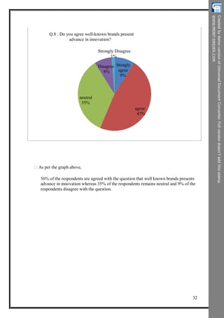 Q.8 : Do you agree well-known brands present
advance in innovation?
Strongly Disagree
1%
Disagree
8%
Stongly
agree
9%
neutral
35%
agree
47%
As per the graph above,
56% of the respondents are agreed with the question that well known brands presents
advance in innovation whereas 35% of the respondents remains neutral and 9% of the
respondents disagree with the question.
32
 