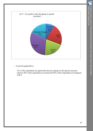 Q.15 : You prefer to buy the laptop on special
occasions?
Stongly
agree
9%
agree
22%
Strongly Disagree
18%
Disagree
31%
neutral
20%
As per the graph above,
31% of the respondents are agreed that they buy laptops on the special occasions
whereas 20% of the respondents are neutral and 49% of the respondents are disagreed
with it.
39
 
