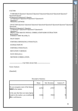 FACTOR
/VARIABLES Question1 Question2 Question3 Question4 Question5 Question6 Question7
Question8 Questio
n9 Question10 Question11 Questio
n12 Question13 Question14 Question15 Question16
Question17
/MISSING LISTWISE
/ANALYSIS Question1 Question2 Question3 Question4 Question5 Question6 Question7 Question8
Question9
Question10 Question11 Question
12 Question13 Question14 Question15 Question16
Question17
/PRINT UNIVARIATE INITIAL CORRELATION KMO EXTRACTION
ROTATION
/FORMAT SORT BLANK(.5)
/PLOT EIGEN
/CRITERIA MINEIGEN(1) ITERATE(25)
/EXTRACTION PC
/CRITERIA ITERATE(25)
/ROTATION VARIMAX
/SAVE REG(ALL)
/METHOD=CORRELATION.
------------------------ FACTOR ANALYSIS ------------------------
Factor Analysis
[DataSet0]
Descriptive Statistics
Mean Std. Deviation Analysis N
Do you recognize most of the famous
laptopbrand in the market.
In the case that there are many laptop
brands in the market, you would prefer
theone is well-known.
4.0769 .67937 78
3.8846 .78923 78
46
 