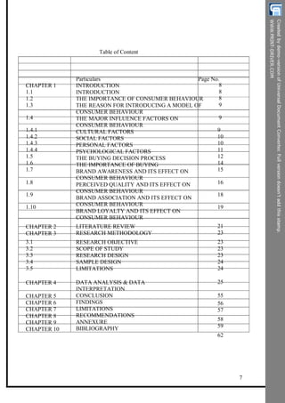 Table of Content
Particulars Page No.
8
8
8
9
9
9
10
10
11
12
14
15
16
18
19
CHAPTER 1
1.1
1.2
1.3
1.4
1.4.1
1.4.2
1.4.3
1.4.4
1.5
1.6
1.7
1.8
1.9
1.10
INTRODUCTION
INTRODUCTION
THE IMPORTANCE OF CONSUMER BEHAVIOUR
THE REASON FOR INTRODUCING A MODEL OF
CONSUMER BEHAVIOUR
THE MAJOR INFLUENCE FACTORS ON
CONSUMER BEHAVIOUR
CULTURAL FACTORS
SOCIAL FACTORS
PERSONAL FACTORS
PSYCHOLOGICAL FACTORS
THE BUYING DECISION PROCESS
THE IMPORTANCE OF BUYING
BRAND AWARENESS AND ITS EFFECT ON
CONSUMER BEHAVIOUR
PERCEIVED QUALITY AND ITS EFFECT ON
CONSUMER BEHAVIOUR
BRAND ASSOCIATION AND ITS EFFECT ON
CONSUMER BEHAVIOUR
BRAND LOYALTY AND ITS EFFECT ON
CONSUMER BEHAVIOUR
CHAPTER 2
CHAPTER 3
3.1
3.2
3.3
3.4
3.5
LITERATURE REVIEW
RESEARCH METHODOLOGY
RESEARCH OBJECTIVE
SCOPE OF STUDY
RESEARCH DESIGN
SAMPLE DESIGN
LIMITATIONS
21
23
23
23
23
24
24
25
55
56
57
58
59
62
CHAPTER 4
CHAPTER 5
CHAPTER 6
CHAPTER 7
CHAPTER 8
CHAPTER 9
CHAPTER 10
DATA ANALYSIS & DATA
INTERPRETATION
CONCLUSION
FINDINGS
LIMITATIONS
RECOMMENDATIONS
ANNEXURE
BIBLIOGRAPHY
7
 