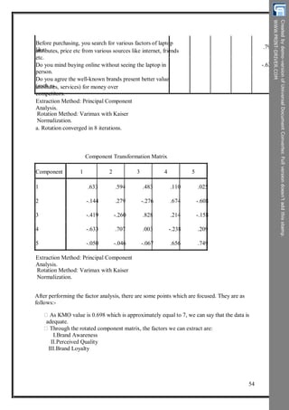 Before purchasing, you search for various factors of laptop
likeattributes, price etc from various sources like internet, friends
etc.
Do you mind buying online without seeing the laptop in
person.
Do you agree the well-known brands present better value
(such asattributes, services) for money over
competitors.
Extraction Method: Principal Component
Analysis.
Rotation Method: Varimax with Kaiser
Normalization.
a. Rotation converged in 8 iterations.
.792
-.622
Component Transformation Matrix
Component 1 2 3 4 5
1
2
3
4
5
.633
-.144
-.419
-.633
-.050
.594
.279
-.260
.707
-.046
.483
-.276
.828
.003
-.067
.110
.674
.214
-.238
.656
.025
-.608
-.158
.209
.749
Extraction Method: Principal Component
Analysis.
Rotation Method: Varimax with Kaiser
Normalization.
After performing the factor analysis, there are some points which are focused. They are as
follows:-
As KMO value is 0.698 which is approximately equal to 7, we can say that the data is
adequate.
Through the rotated component matrix, the factors we can extract are:
I.Brand Awareness
II.Perceived Quality
III.Brand Loyalty
54
 